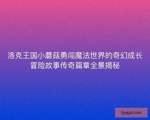 洛克王国小蘑菇勇闯魔法世界的奇幻成长冒险故事传奇篇章全景揭秘
