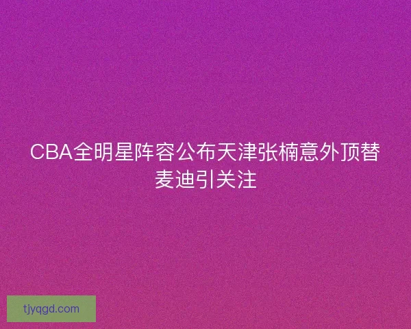 CBA全明星阵容公布天津张楠意外顶替麦迪引关注