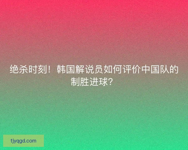 绝杀时刻！韩国解说员如何评价中国队的制胜进球？