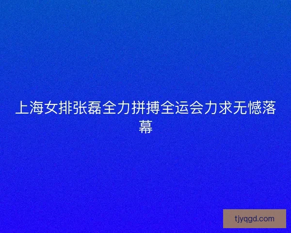 上海女排张磊全力拼搏全运会力求无憾落幕