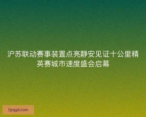 沪苏联动赛事装置点亮静安见证十公里精英赛城市速度盛会启幕